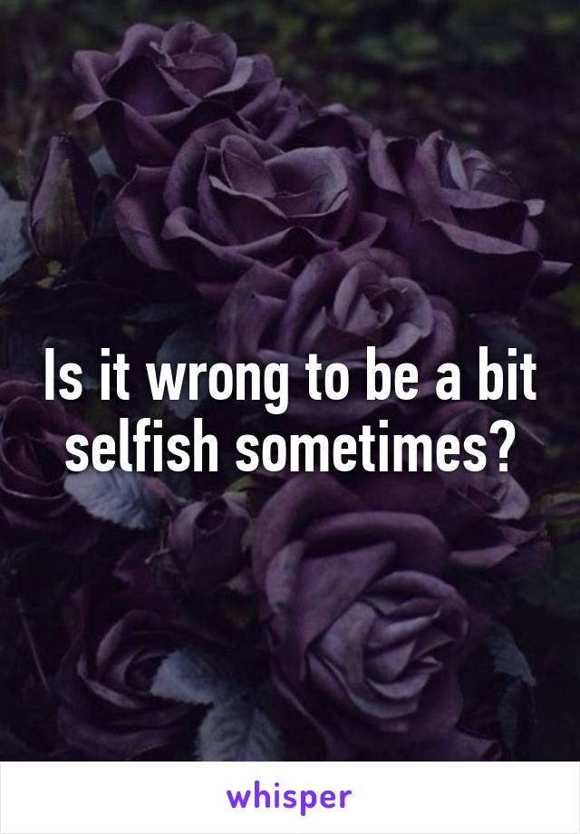 Is it wrong to be a bit selfish sometimes?