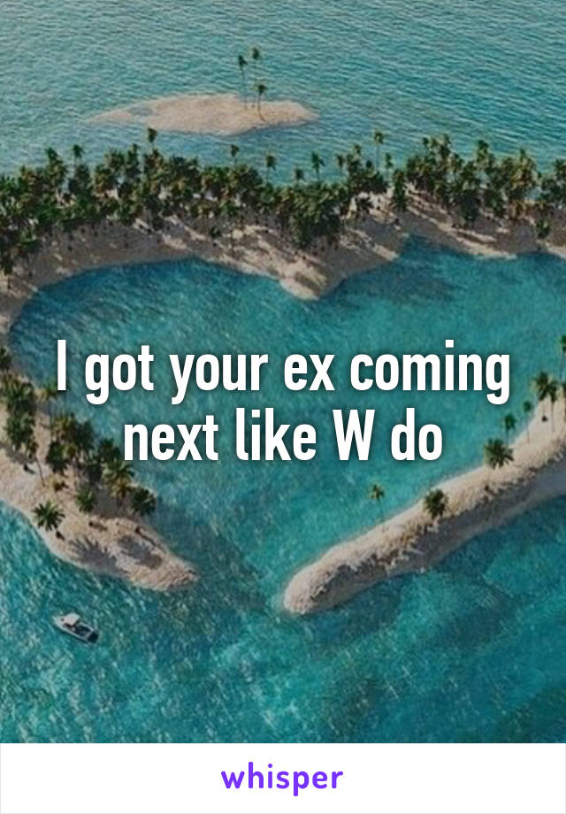 I got your ex coming next like W do