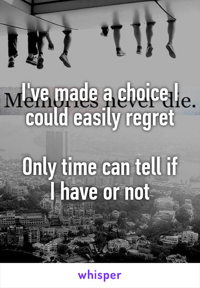 I've made a choice I could easily regret

Only time can tell if I have or not