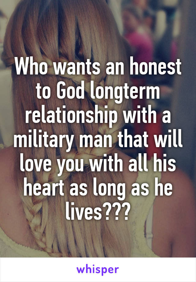 Who wants an honest to God longterm relationship with a military man that will love you with all his heart as long as he lives???