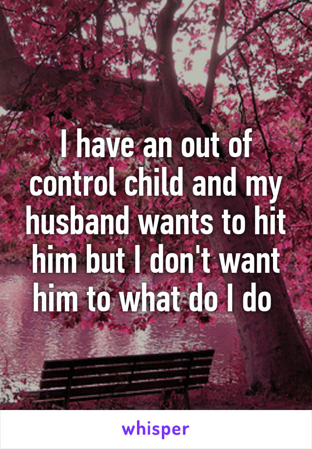 I have an out of control child and my husband wants to hit him but I don't want him to what do I do 