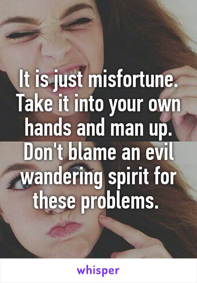 It is just misfortune. Take it into your own hands and man up. Don't blame an evil wandering spirit for these problems. 