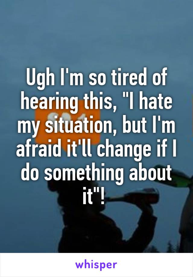 Ugh I'm so tired of hearing this, "I hate my situation, but I'm afraid it'll change if I do something about it"! 