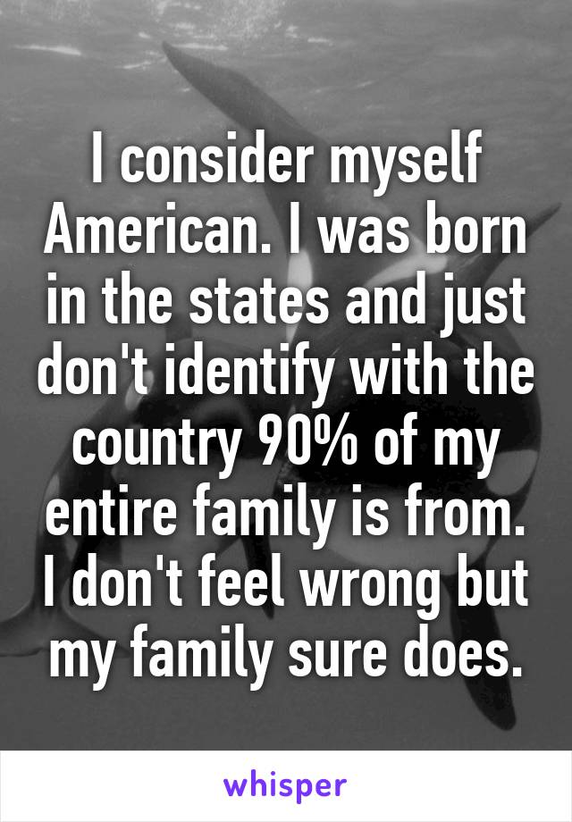 I consider myself American. I was born in the states and just don't identify with the country 90% of my entire family is from. I don't feel wrong but my family sure does.