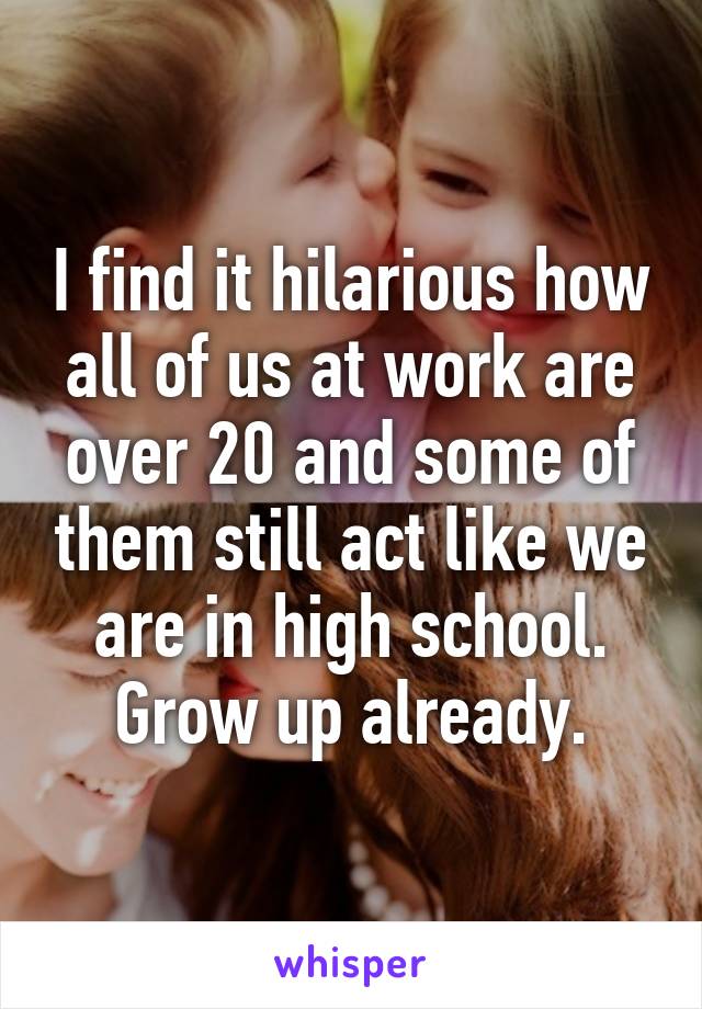 I find it hilarious how all of us at work are over 20 and some of them still act like we are in high school. Grow up already.