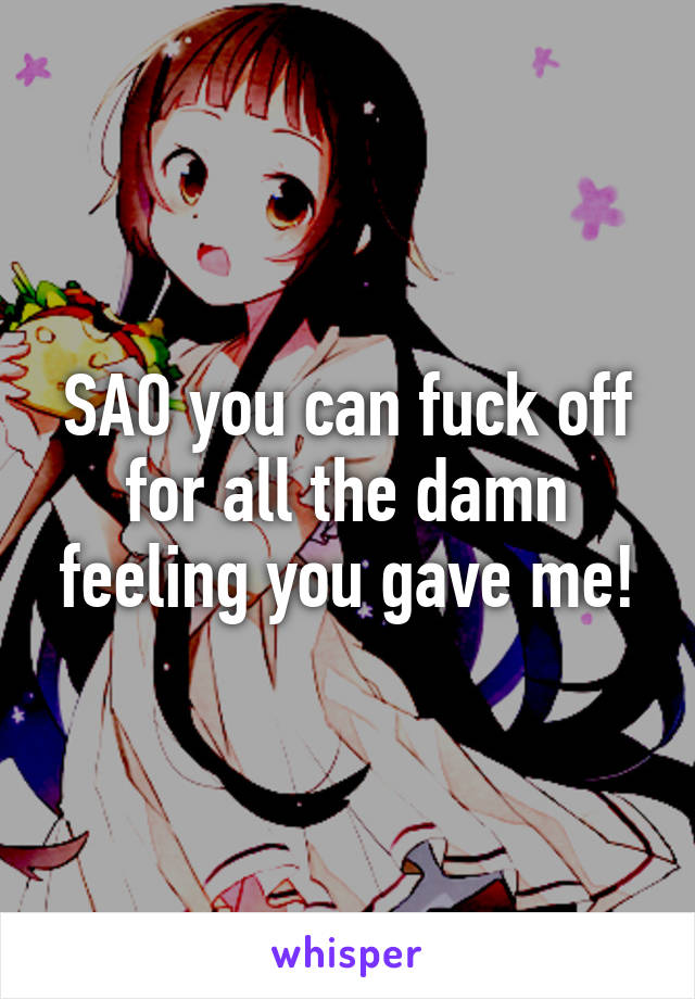 SAO you can fuck off for all the damn feeling you gave me!