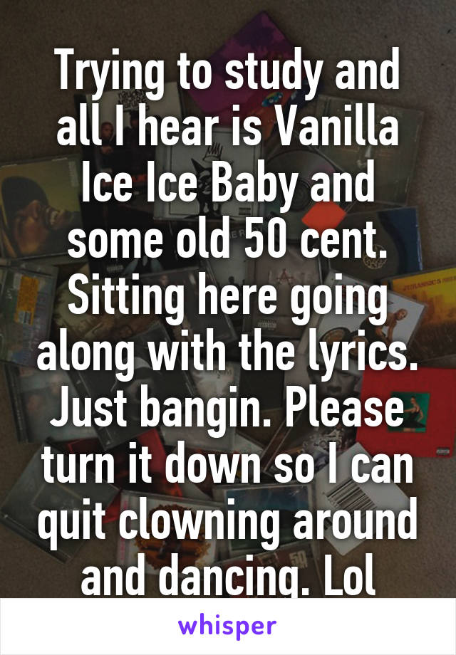 Trying to study and all I hear is Vanilla Ice Ice Baby and some old 50 cent. Sitting here going along with the lyrics. Just bangin. Please turn it down so I can quit clowning around and dancing. Lol