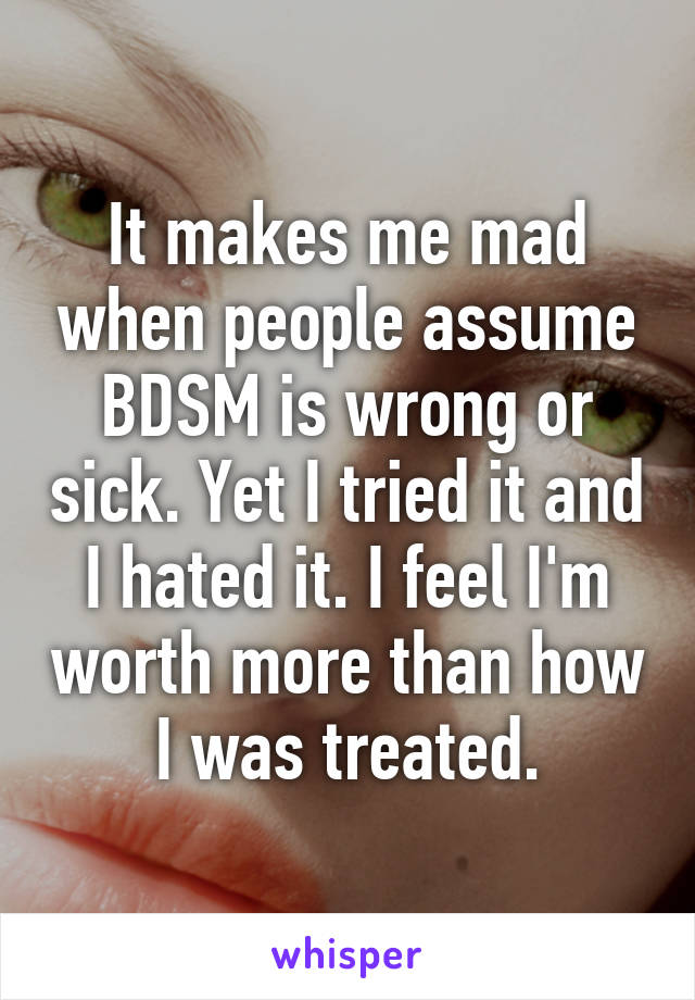 It makes me mad when people assume BDSM is wrong or sick. Yet I tried it and I hated it. I feel I'm worth more than how I was treated.