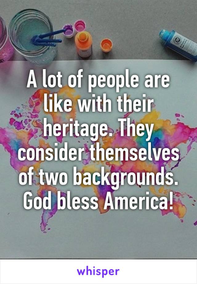 A lot of people are like with their heritage. They consider themselves of two backgrounds. God bless America!