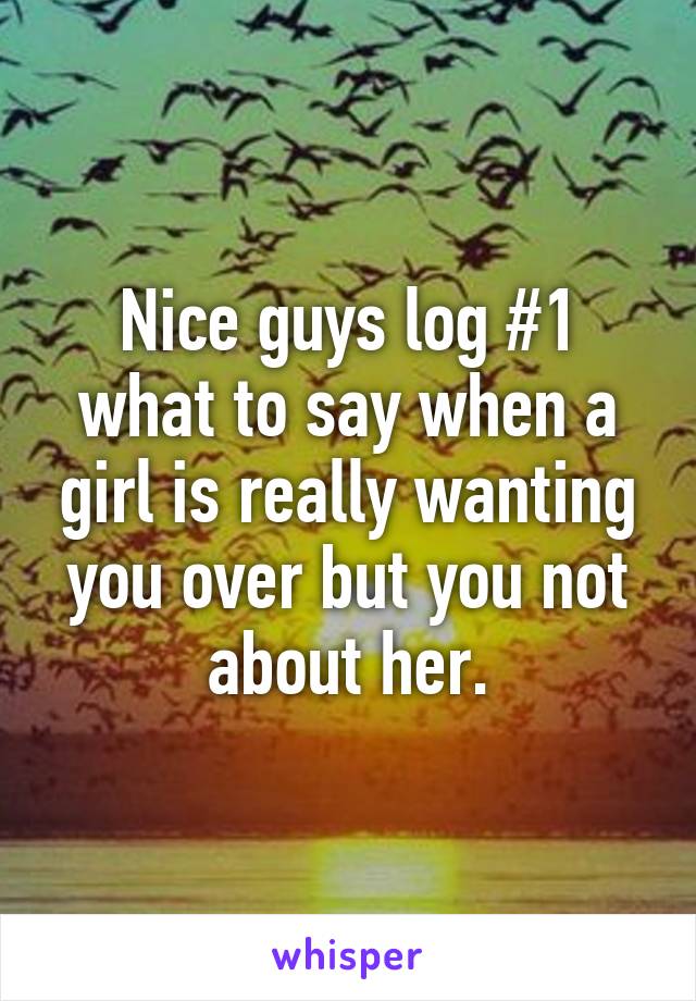 Nice guys log #1 what to say when a girl is really wanting you over but you not about her.