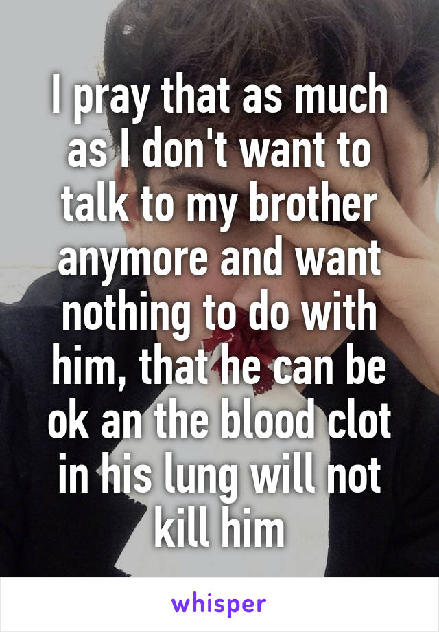 I pray that as much as I don't want to talk to my brother anymore and want nothing to do with him, that he can be ok an the blood clot in his lung will not kill him