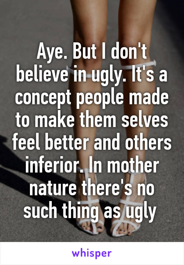 Aye. But I don't believe in ugly. It's a concept people made to make them selves feel better and others inferior. In mother nature there's no such thing as ugly 