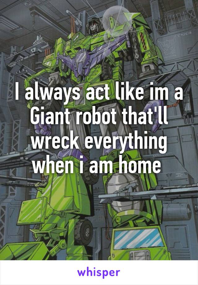 I always act like im a Giant robot that'll wreck everything when i am home 
