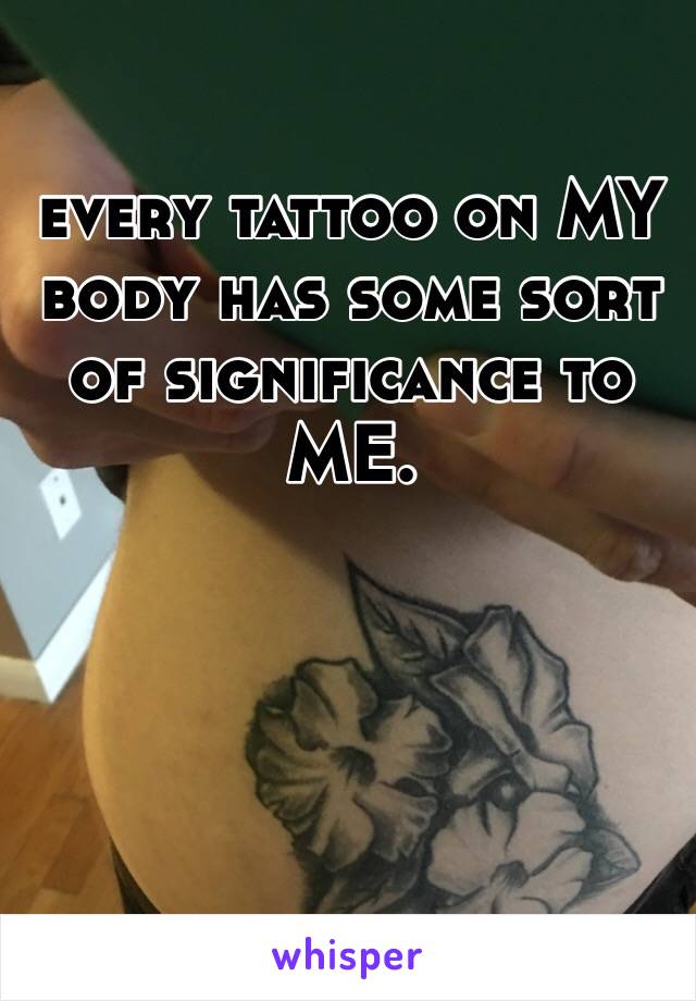 every tattoo on MY body has some sort of significance to ME.