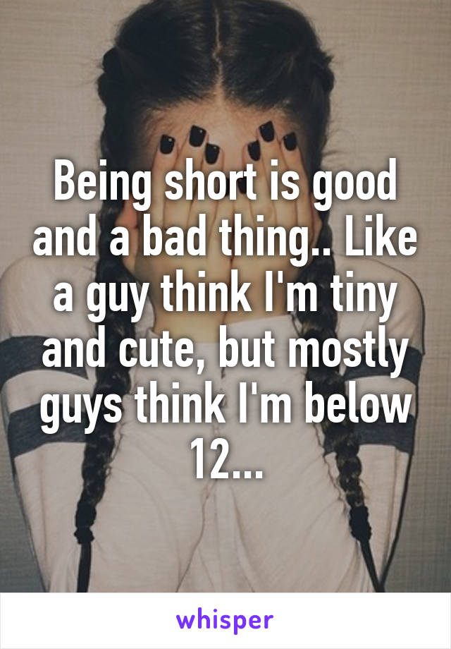 Being short is good and a bad thing.. Like a guy think I'm tiny and cute, but mostly guys think I'm below 12...