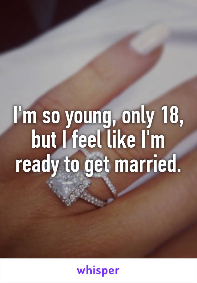 I'm so young, only 18, but I feel like I'm ready to get married.