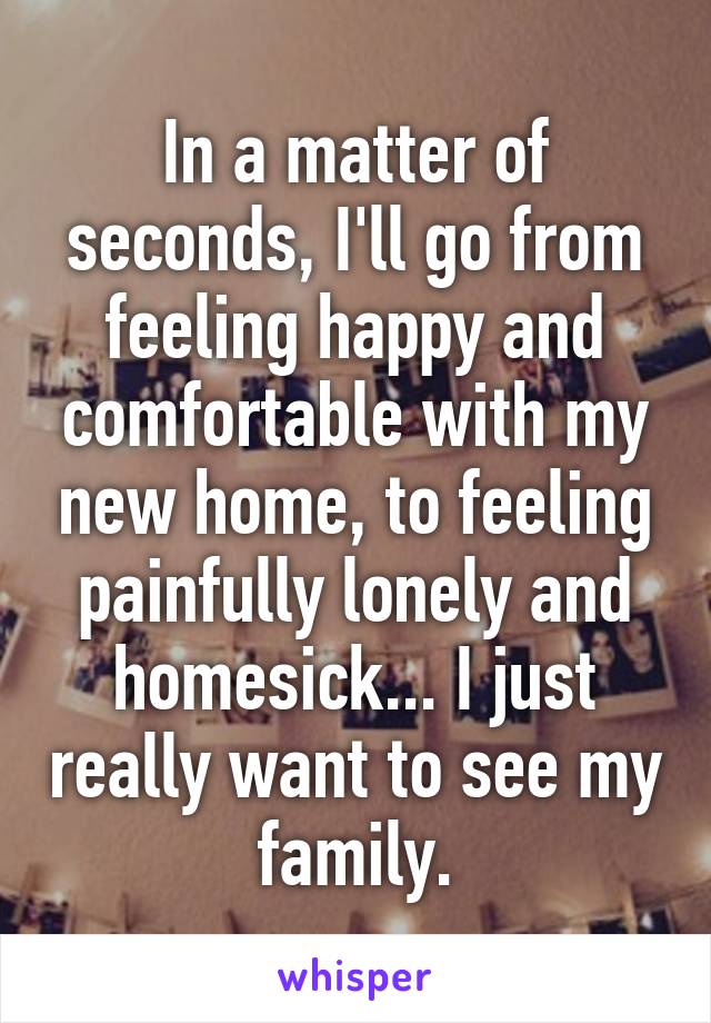 In a matter of seconds, I'll go from feeling happy and comfortable with my new home, to feeling painfully lonely and homesick... I just really want to see my family.