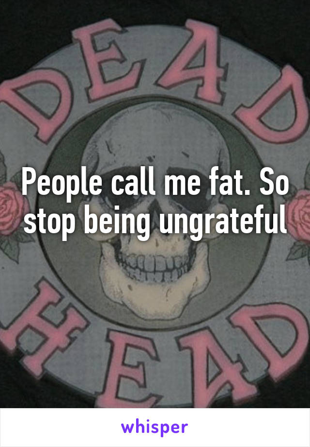 People call me fat. So stop being ungrateful 