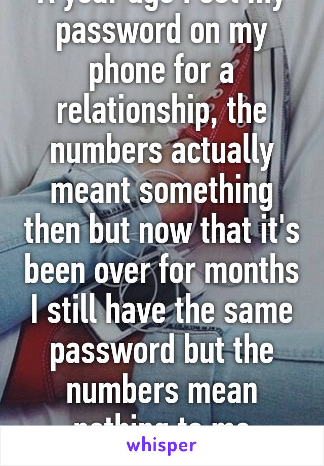 A year ago I set my password on my phone for a relationship, the numbers actually meant something then but now that it's been over for months I still have the same password but the numbers mean nothing to me anymore. 