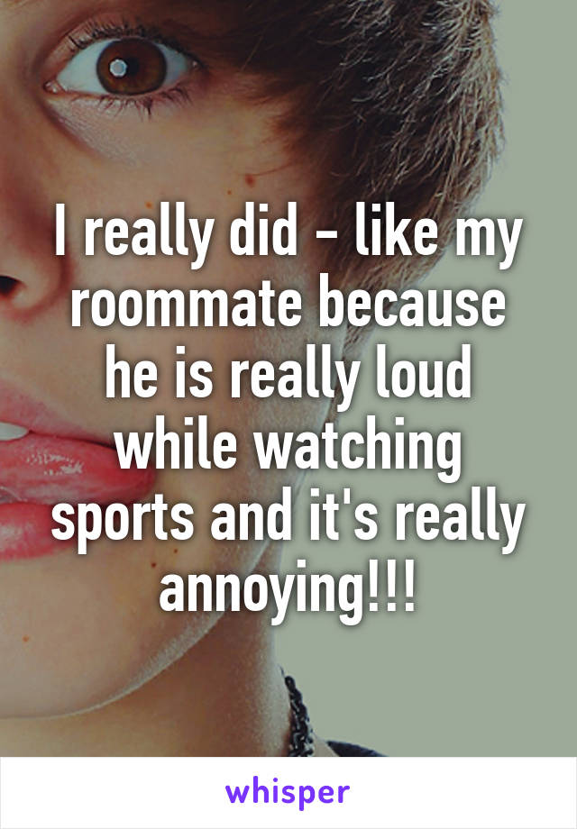 I really did - like my roommate because he is really loud while watching sports and it's really annoying!!!