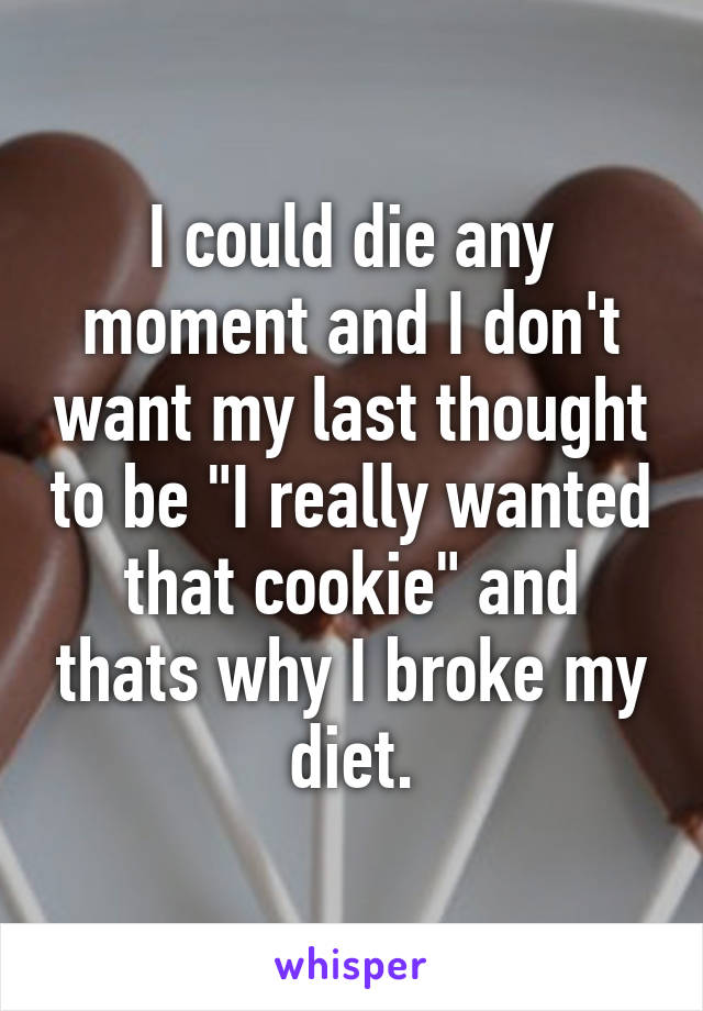 I could die any moment and I don't want my last thought to be "I really wanted that cookie" and thats why I broke my diet.