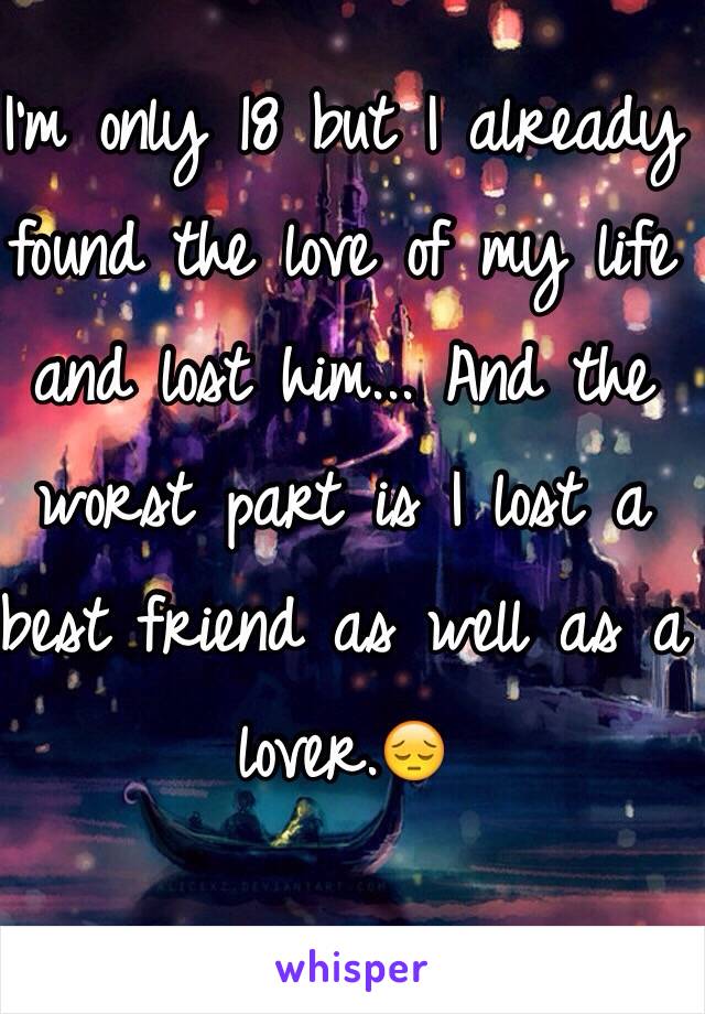 I'm only 18 but I already found the love of my life and lost him... And the worst part is I lost a best friend as well as a lover.😔