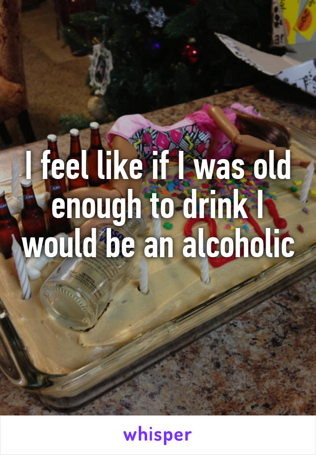 I feel like if I was old enough to drink I would be an alcoholic 