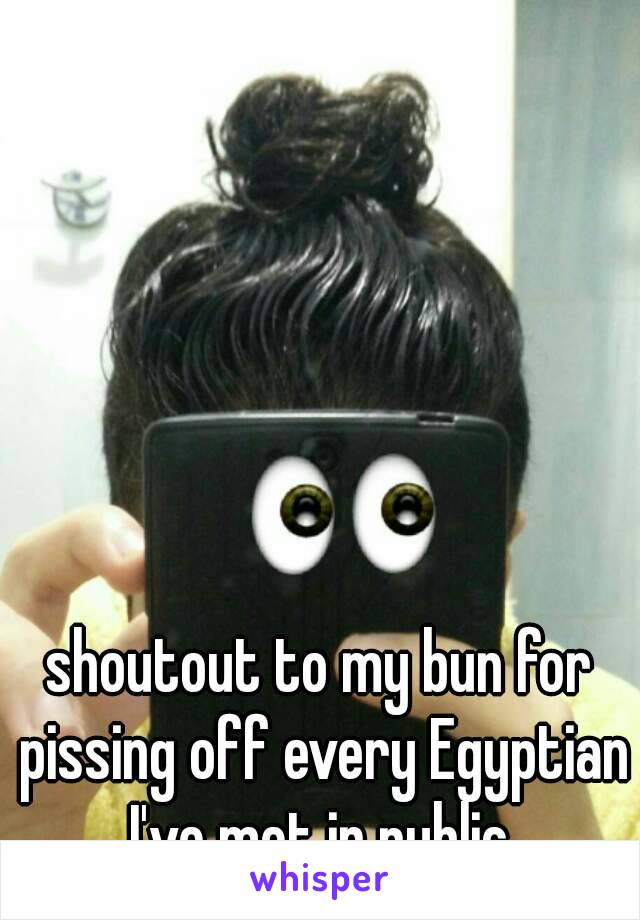 shoutout to my bun for pissing off every Egyptian I've met in public.