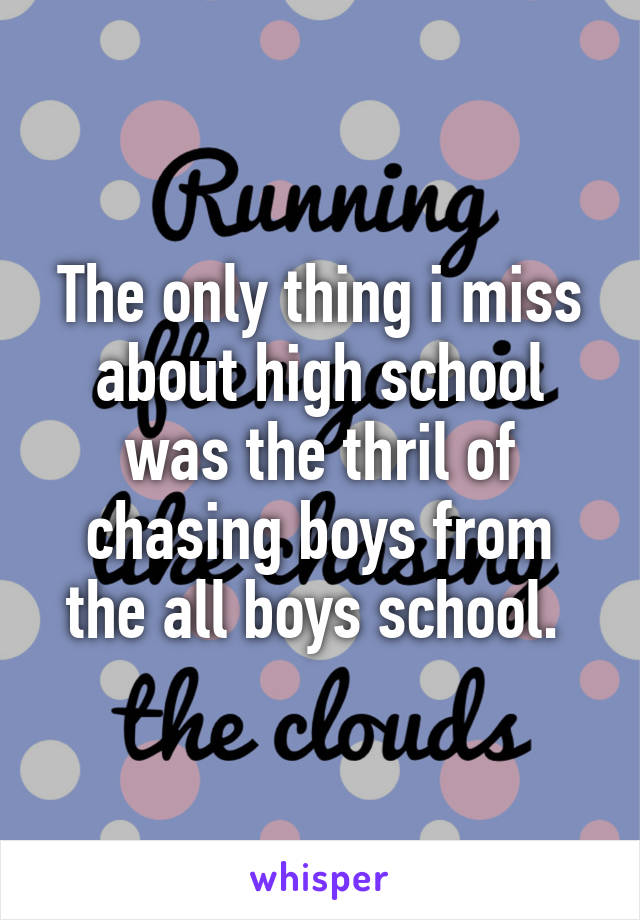 The only thing i miss about high school was the thril of chasing boys from the all boys school. 