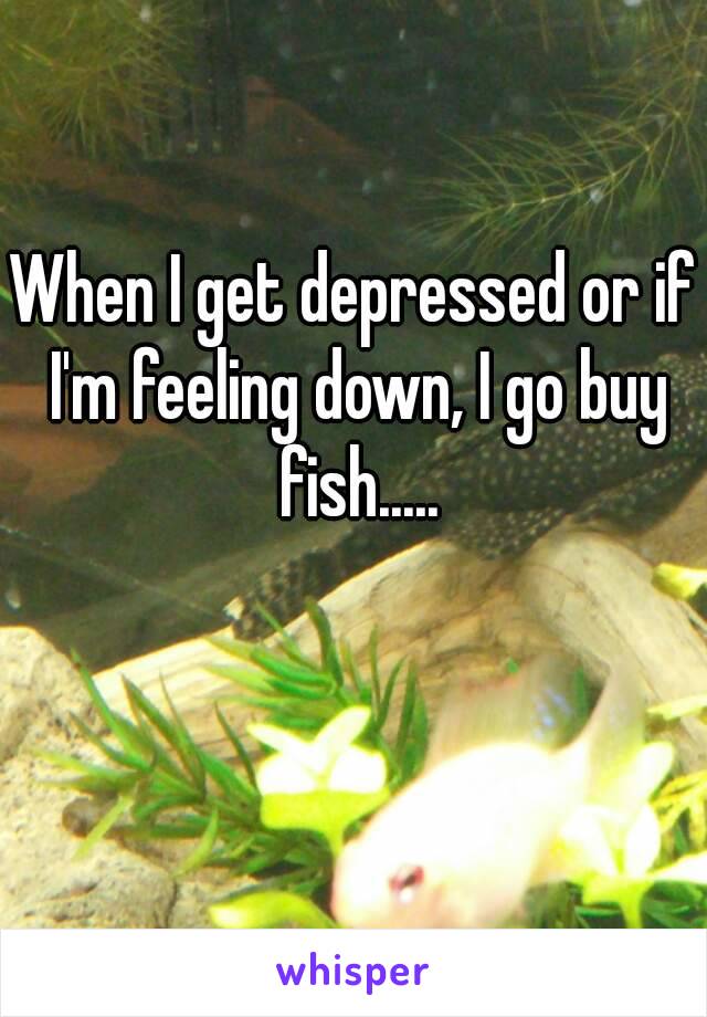 When I get depressed or if I'm feeling down, I go buy fish.....