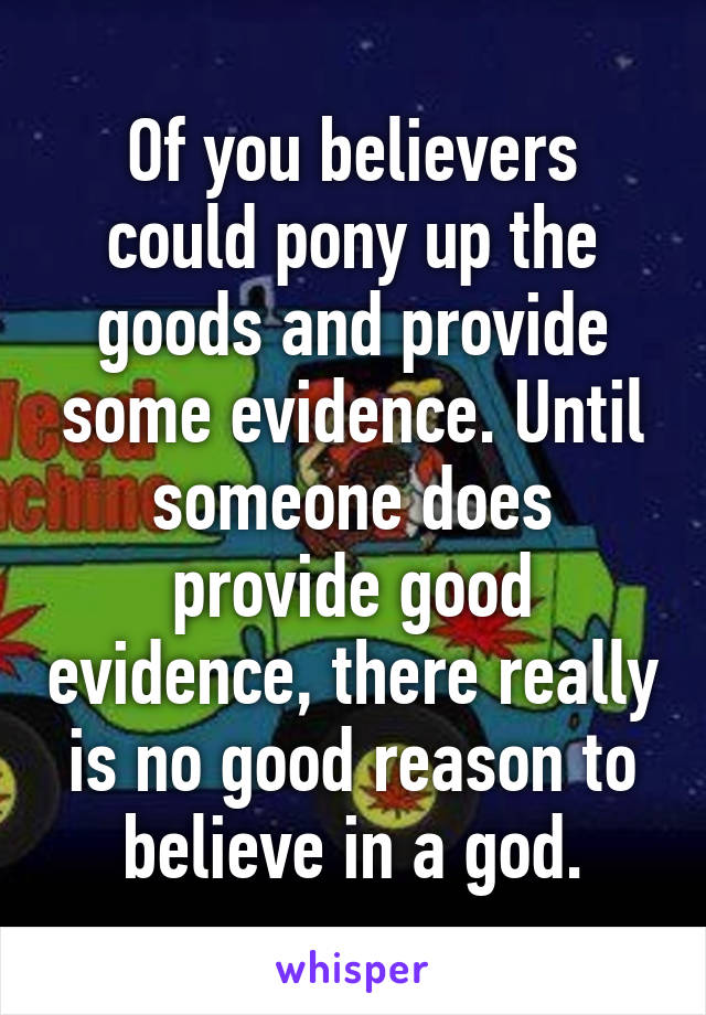 Of you believers could pony up the goods and provide some evidence. Until someone does provide good evidence, there really is no good reason to believe in a god.