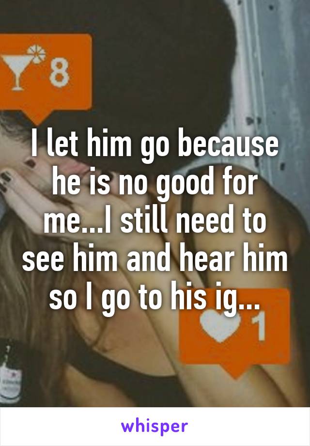 I let him go because he is no good for me...I still need to see him and hear him so I go to his ig...