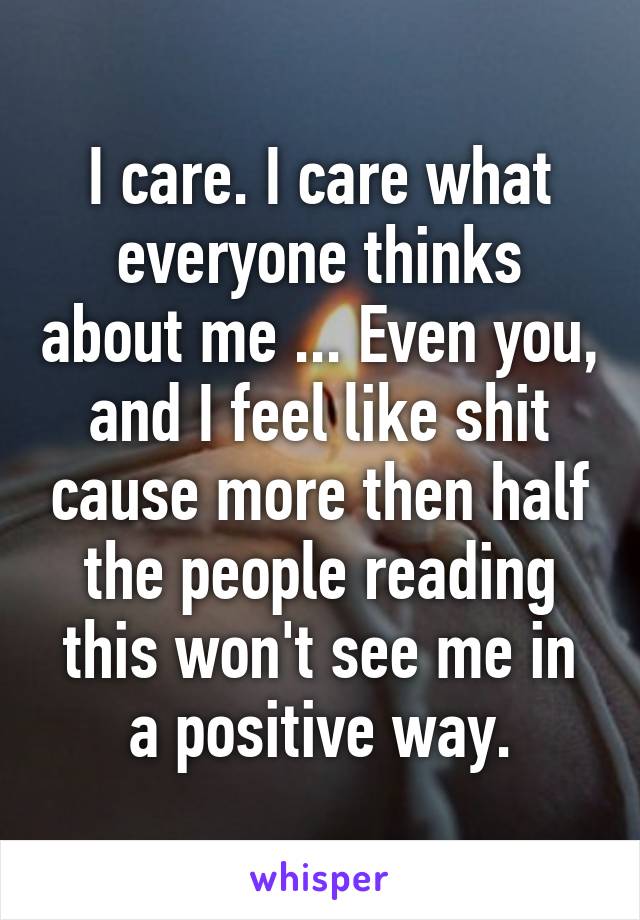 I care. I care what everyone thinks about me ... Even you, and I feel like shit cause more then half the people reading this won't see me in a positive way.