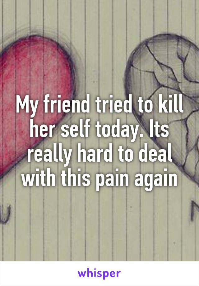 My friend tried to kill her self today. Its really hard to deal with this pain again