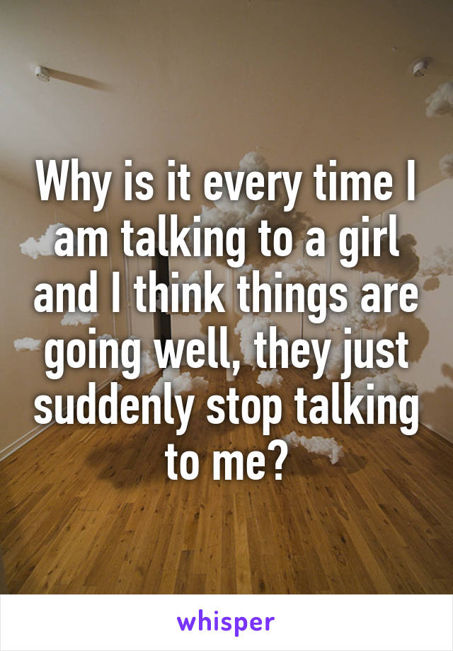 Why is it every time I am talking to a girl and I think things are going well, they just suddenly stop talking to me?