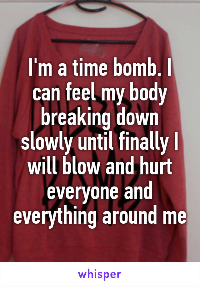 I'm a time bomb. I can feel my body breaking down slowly until finally I will blow and hurt everyone and everything around me