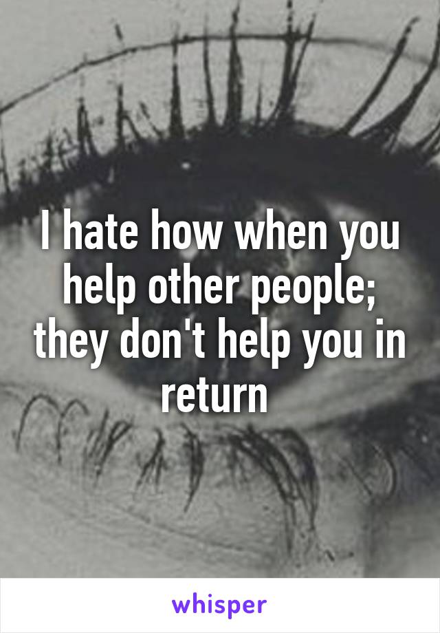 I hate how when you help other people; they don't help you in return 