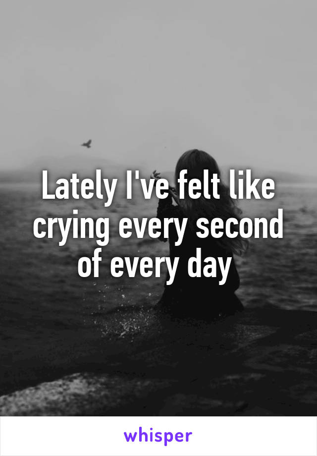 Lately I've felt like crying every second of every day 