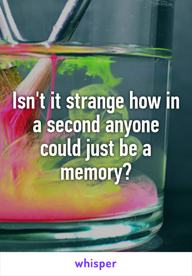 Isn't it strange how in a second anyone could just be a memory?