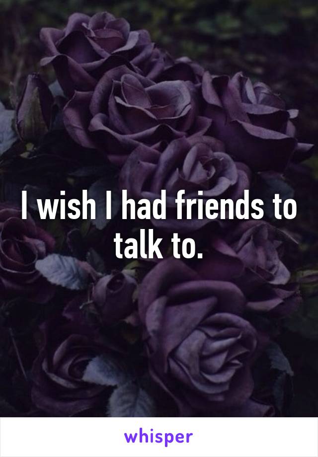 I wish I had friends to talk to.