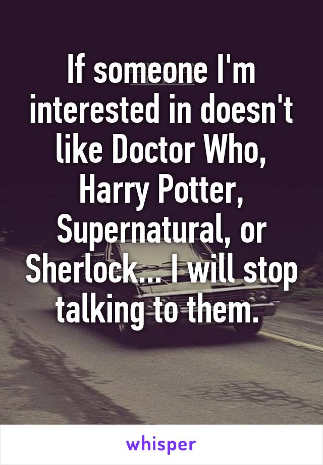 If someone I'm interested in doesn't like Doctor Who, Harry Potter, Supernatural, or Sherlock... I will stop talking to them. 

