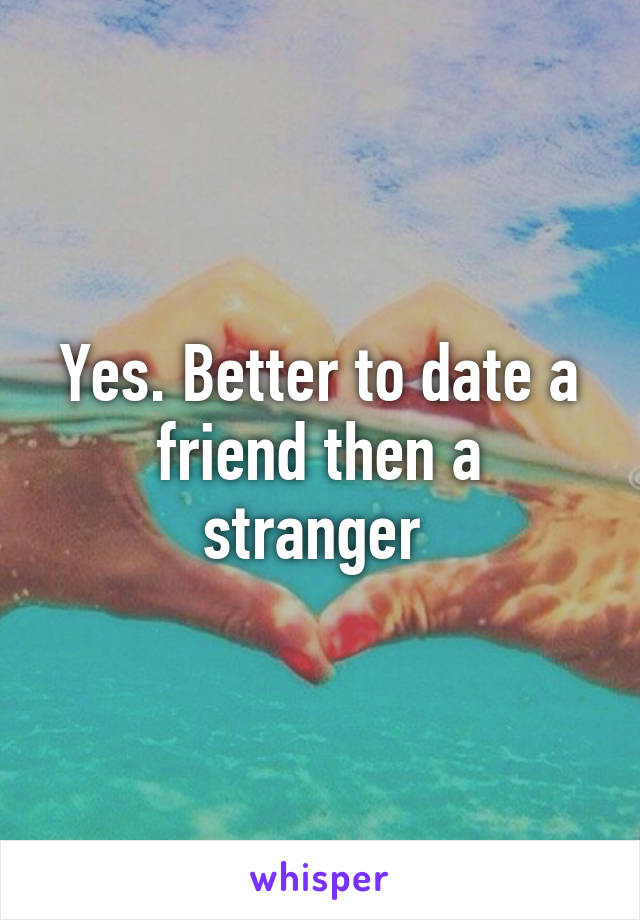 Yes. Better to date a friend then a stranger 