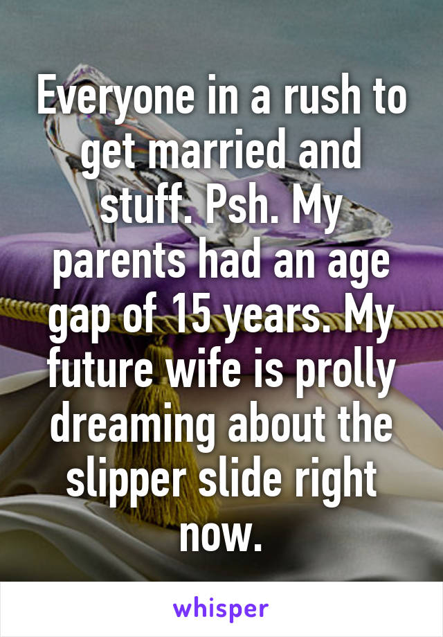 Everyone in a rush to get married and stuff. Psh. My parents had an age gap of 15 years. My future wife is prolly dreaming about the slipper slide right now.