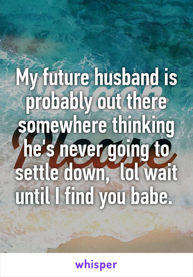 My future husband is probably out there somewhere thinking he's never going to settle down,  lol wait until I find you babe. 