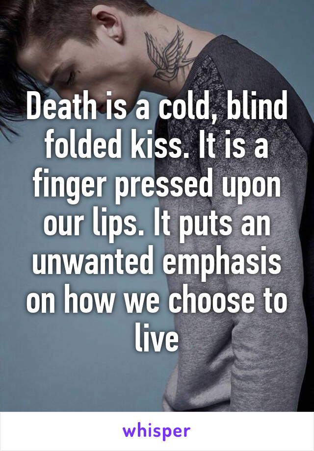 Death is a cold, blind folded kiss. It is a finger pressed upon our lips. It puts an unwanted emphasis on how we choose to live