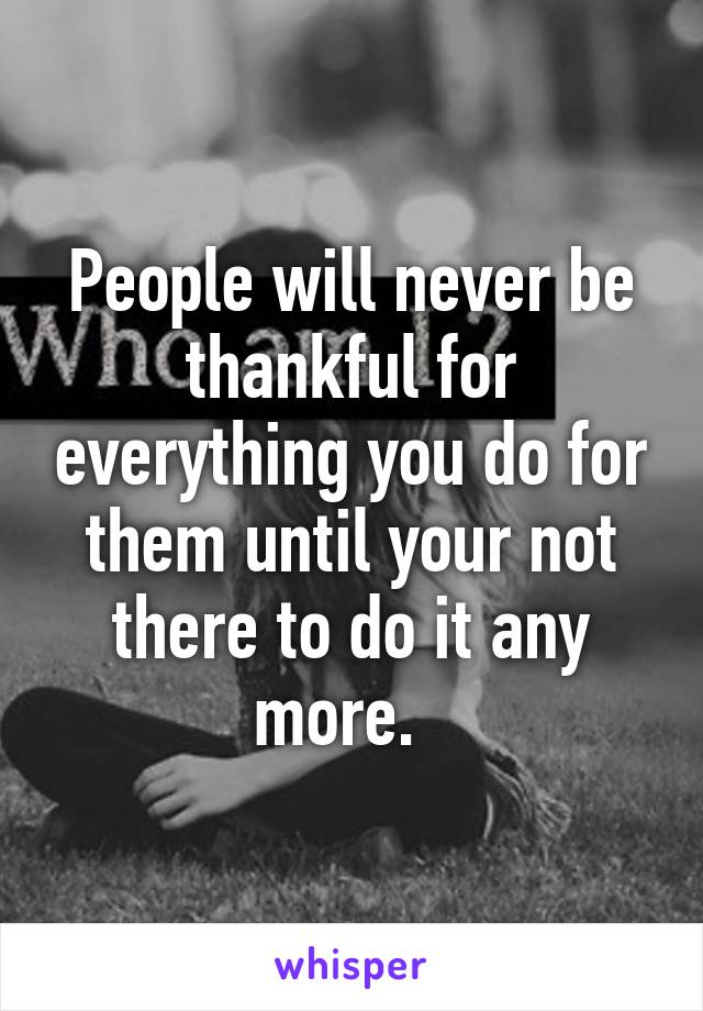 People will never be thankful for everything you do for them until your not there to do it any more.  