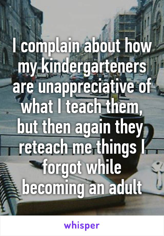 I complain about how my kindergarteners are unappreciative of what I teach them, but then again they  reteach me things I forgot while becoming an adult