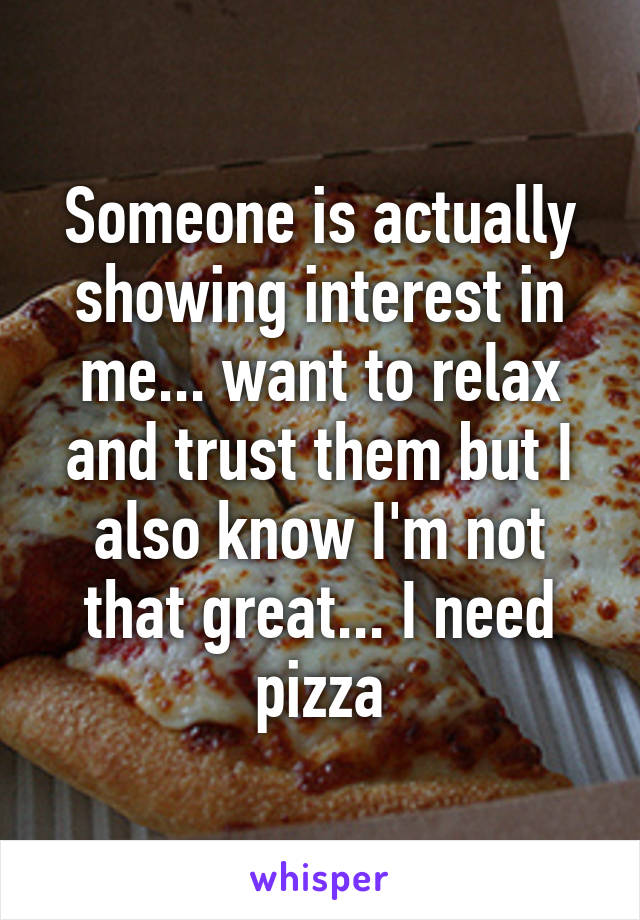 Someone is actually showing interest in me... want to relax and trust them but I also know I'm not that great... I need pizza