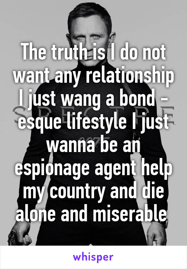 The truth is I do not want any relationship I just wang a bond - esque lifestyle I just wanna be an espionage agent help my country and die alone and miserable 