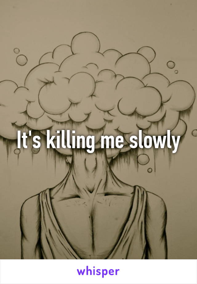 It's killing me slowly